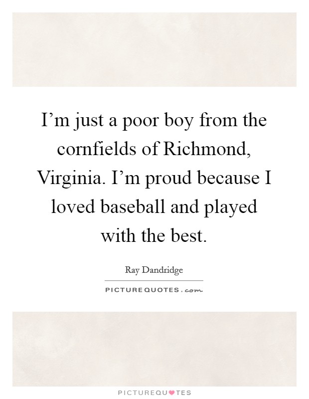 I'm just a poor boy from the cornfields of Richmond, Virginia. I'm proud because I loved baseball and played with the best. Picture Quote #1