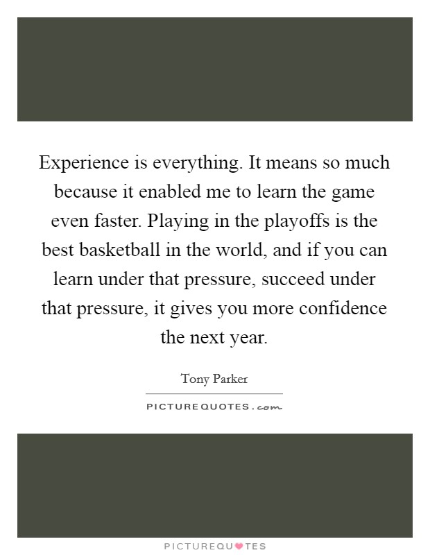 Experience is everything. It means so much because it enabled me to learn the game even faster. Playing in the playoffs is the best basketball in the world, and if you can learn under that pressure, succeed under that pressure, it gives you more confidence the next year. Picture Quote #1