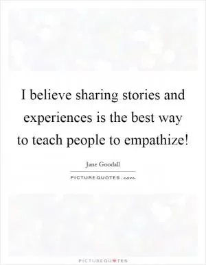 I believe sharing stories and experiences is the best way to teach people to empathize! Picture Quote #1