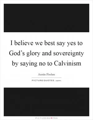 I believe we best say yes to God’s glory and sovereignty by saying no to Calvinism Picture Quote #1