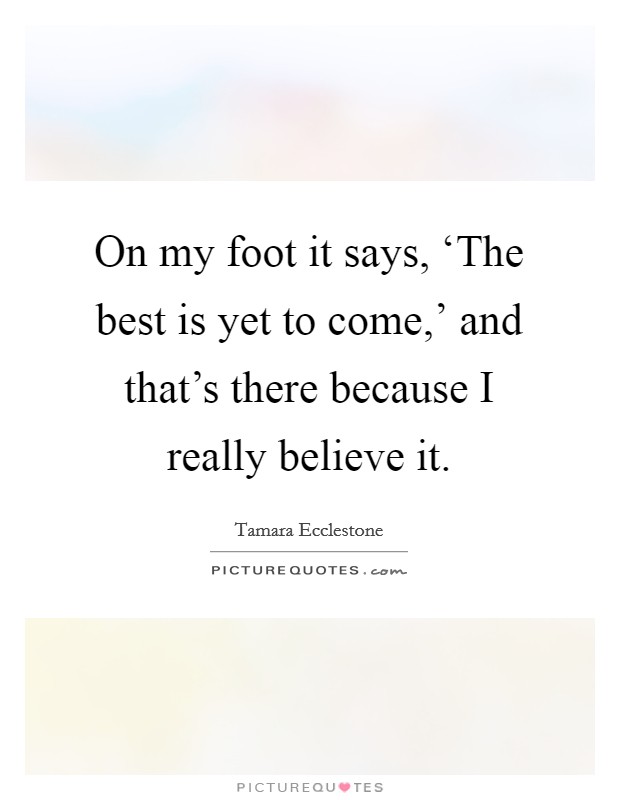 On my foot it says, ‘The best is yet to come,' and that's there because I really believe it. Picture Quote #1