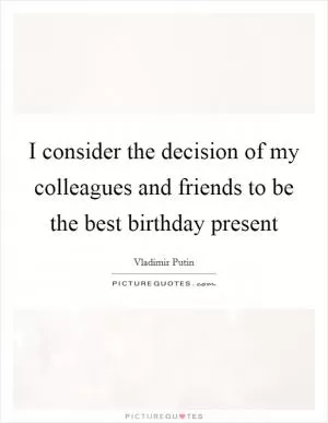 I consider the decision of my colleagues and friends to be the best birthday present Picture Quote #1