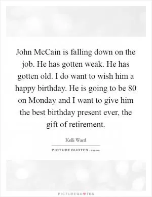 John McCain is falling down on the job. He has gotten weak. He has gotten old. I do want to wish him a happy birthday. He is going to be 80 on Monday and I want to give him the best birthday present ever, the gift of retirement Picture Quote #1