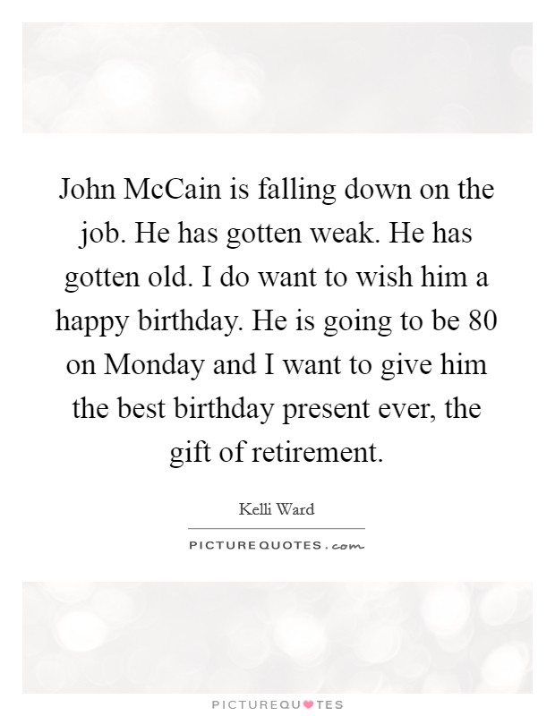 John McCain is falling down on the job. He has gotten weak. He has gotten old. I do want to wish him a happy birthday. He is going to be 80 on Monday and I want to give him the best birthday present ever, the gift of retirement. Picture Quote #1