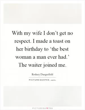 With my wife I don’t get no respect. I made a toast on her birthday to ‘the best woman a man ever had.’ The waiter joined me Picture Quote #1