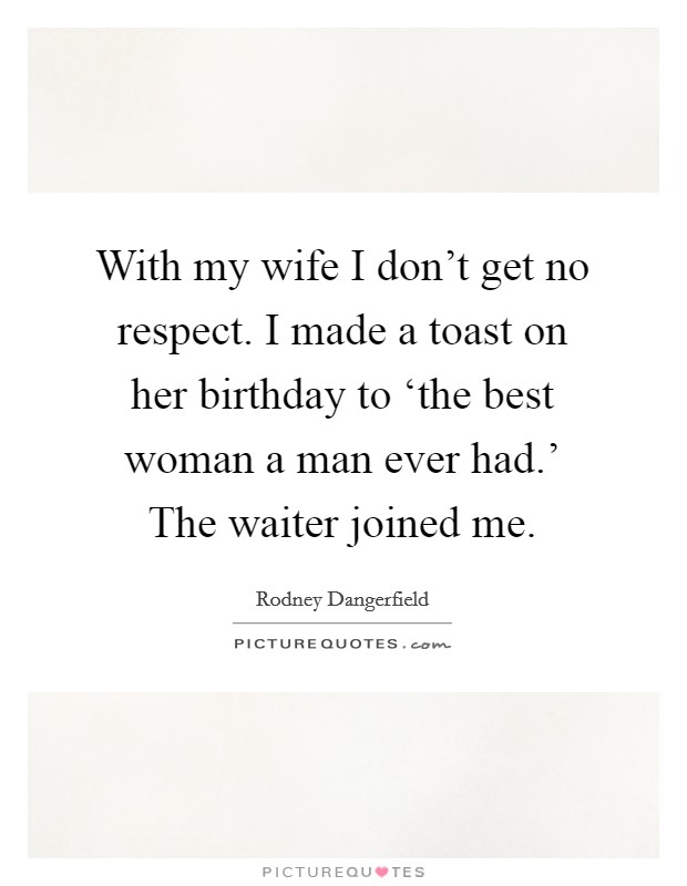 With my wife I don't get no respect. I made a toast on her birthday to ‘the best woman a man ever had.' The waiter joined me. Picture Quote #1