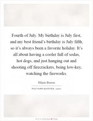Fourth of July. My birthday is July first, and my best friend’s birthday is July fifth, so it’s always been a favorite holiday. It’s all about having a cooler full of sodas, hot dogs, and just hanging out and shooting off firecrackers, being low-key, watching the fireworks Picture Quote #1