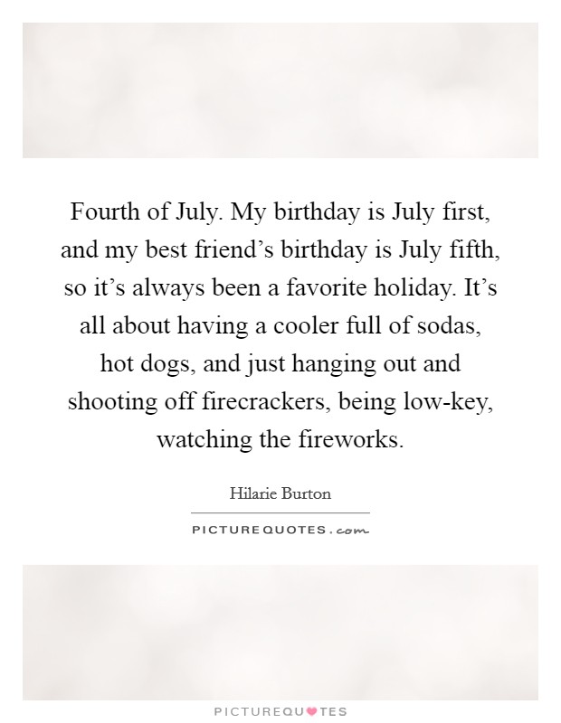 Fourth of July. My birthday is July first, and my best friend's birthday is July fifth, so it's always been a favorite holiday. It's all about having a cooler full of sodas, hot dogs, and just hanging out and shooting off firecrackers, being low-key, watching the fireworks. Picture Quote #1