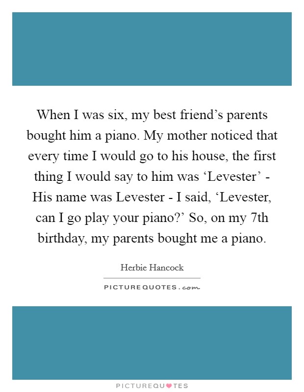 When I was six, my best friend's parents bought him a piano. My mother noticed that every time I would go to his house, the first thing I would say to him was ‘Levester' - His name was Levester - I said, ‘Levester, can I go play your piano?' So, on my 7th birthday, my parents bought me a piano. Picture Quote #1