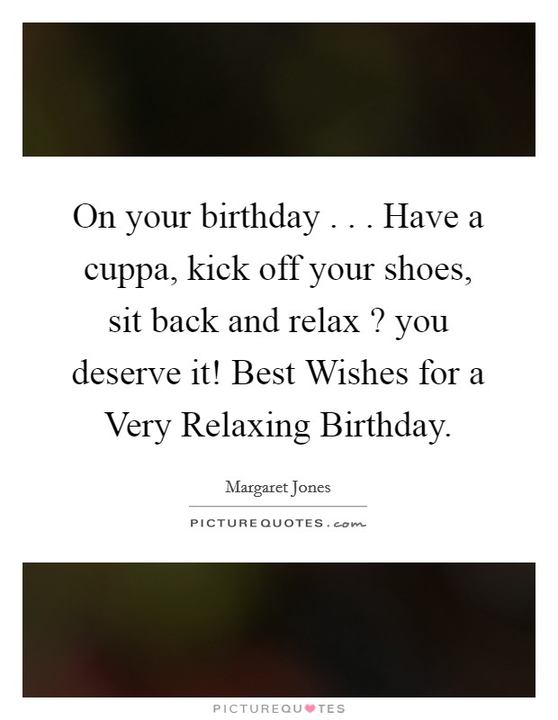 On your birthday . . . Have a cuppa, kick off your shoes, sit back and relax ? you deserve it! Best Wishes for a Very Relaxing Birthday. Picture Quote #1