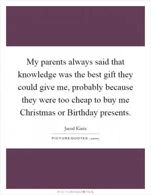My parents always said that knowledge was the best gift they could give me, probably because they were too cheap to buy me Christmas or Birthday presents Picture Quote #1