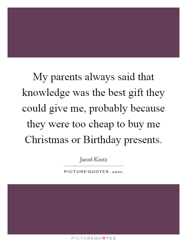 My parents always said that knowledge was the best gift they could give me, probably because they were too cheap to buy me Christmas or Birthday presents. Picture Quote #1