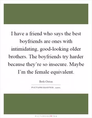 I have a friend who says the best boyfriends are ones with intimidating, good-looking older brothers. The boyfriends try harder because they’re so insecure. Maybe I’m the female equivalent Picture Quote #1
