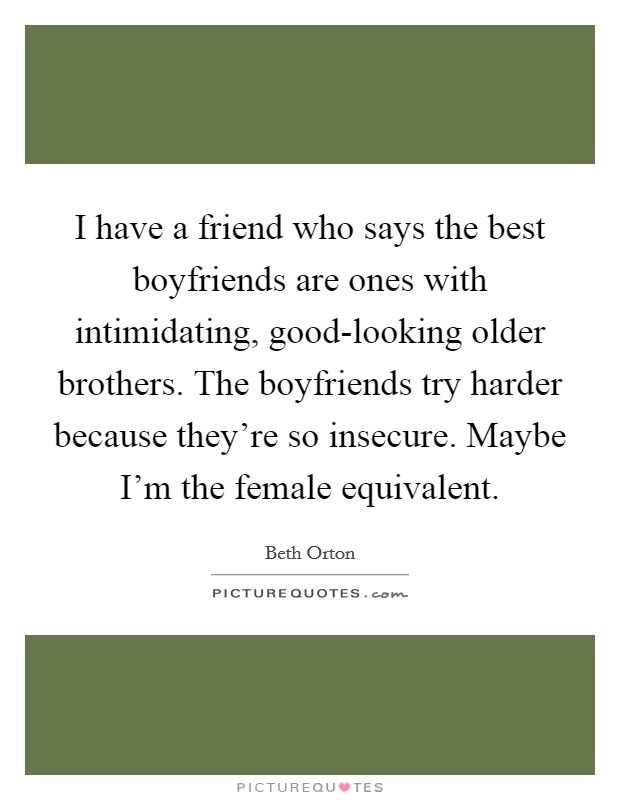 I have a friend who says the best boyfriends are ones with intimidating, good-looking older brothers. The boyfriends try harder because they're so insecure. Maybe I'm the female equivalent. Picture Quote #1