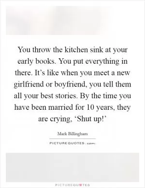 You throw the kitchen sink at your early books. You put everything in there. It’s like when you meet a new girlfriend or boyfriend, you tell them all your best stories. By the time you have been married for 10 years, they are crying, ‘Shut up!’ Picture Quote #1