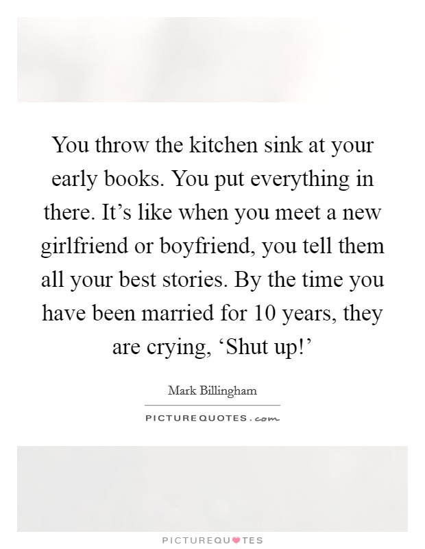 You throw the kitchen sink at your early books. You put everything in there. It's like when you meet a new girlfriend or boyfriend, you tell them all your best stories. By the time you have been married for 10 years, they are crying, ‘Shut up!' Picture Quote #1