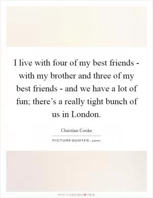 I live with four of my best friends - with my brother and three of my best friends - and we have a lot of fun; there’s a really tight bunch of us in London Picture Quote #1
