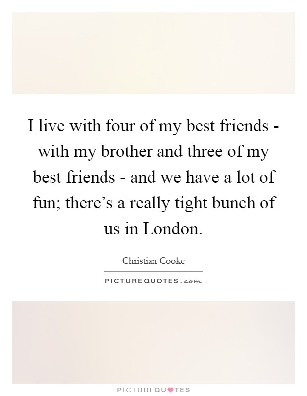 I live with four of my best friends - with my brother and three of my best friends - and we have a lot of fun; there's a really tight bunch of us in London. Picture Quote #1