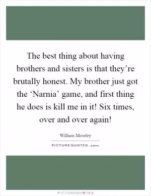 The best thing about having brothers and sisters is that they’re brutally honest. My brother just got the ‘Narnia’ game, and first thing he does is kill me in it! Six times, over and over again! Picture Quote #1