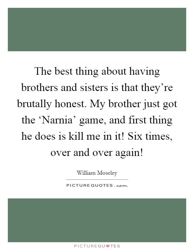 The best thing about having brothers and sisters is that they're brutally honest. My brother just got the ‘Narnia' game, and first thing he does is kill me in it! Six times, over and over again! Picture Quote #1