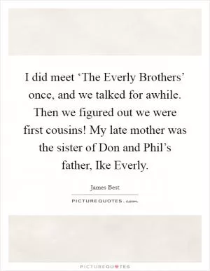 I did meet ‘The Everly Brothers’ once, and we talked for awhile. Then we figured out we were first cousins! My late mother was the sister of Don and Phil’s father, Ike Everly Picture Quote #1