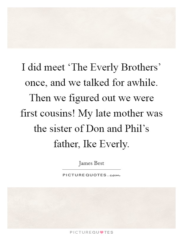 I did meet ‘The Everly Brothers' once, and we talked for awhile. Then we figured out we were first cousins! My late mother was the sister of Don and Phil's father, Ike Everly. Picture Quote #1