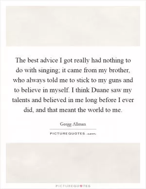 The best advice I got really had nothing to do with singing; it came from my brother, who always told me to stick to my guns and to believe in myself. I think Duane saw my talents and believed in me long before I ever did, and that meant the world to me Picture Quote #1
