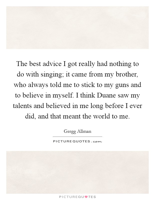 The best advice I got really had nothing to do with singing; it came from my brother, who always told me to stick to my guns and to believe in myself. I think Duane saw my talents and believed in me long before I ever did, and that meant the world to me. Picture Quote #1