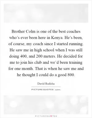 Brother Colm is one of the best coaches who’s ever been here in Kenya. He’s been, of course, my coach since I started running. He saw me in high school when I was still doing 400, and 200 meters. He decided for me to join his club and we’d been training for one month. That is when he saw me and he thought I could do a good 800 Picture Quote #1
