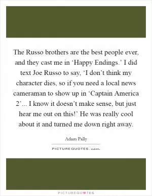 The Russo brothers are the best people ever, and they cast me in ‘Happy Endings.’ I did text Joe Russo to say, ‘I don’t think my character dies, so if you need a local news cameraman to show up in ‘Captain America 2’... I know it doesn’t make sense, but just hear me out on this!’ He was really cool about it and turned me down right away Picture Quote #1