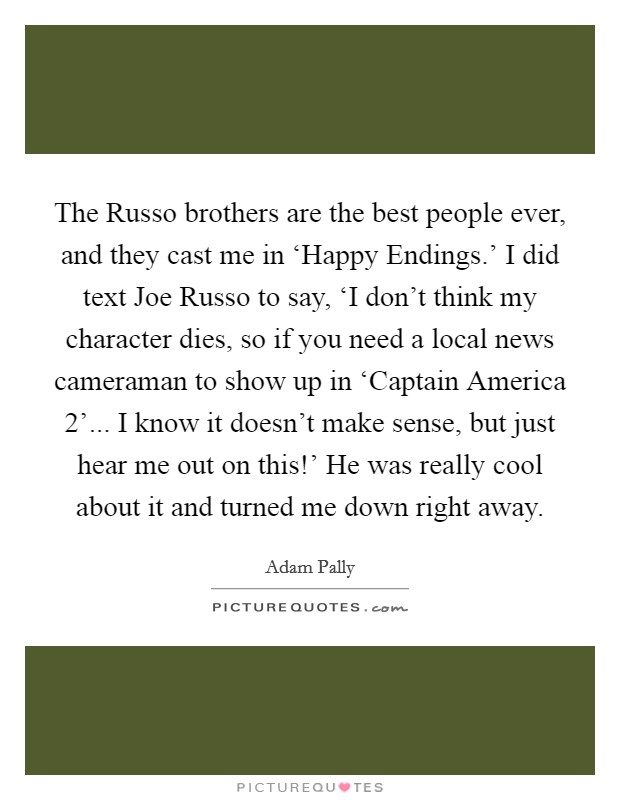 The Russo brothers are the best people ever, and they cast me in ‘Happy Endings.' I did text Joe Russo to say, ‘I don't think my character dies, so if you need a local news cameraman to show up in ‘Captain America 2'... I know it doesn't make sense, but just hear me out on this!' He was really cool about it and turned me down right away. Picture Quote #1