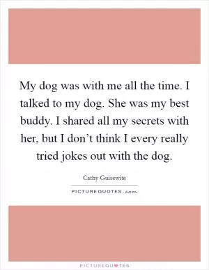 My dog was with me all the time. I talked to my dog. She was my best buddy. I shared all my secrets with her, but I don’t think I every really tried jokes out with the dog Picture Quote #1