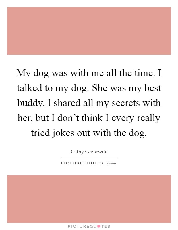 My dog was with me all the time. I talked to my dog. She was my best buddy. I shared all my secrets with her, but I don't think I every really tried jokes out with the dog. Picture Quote #1