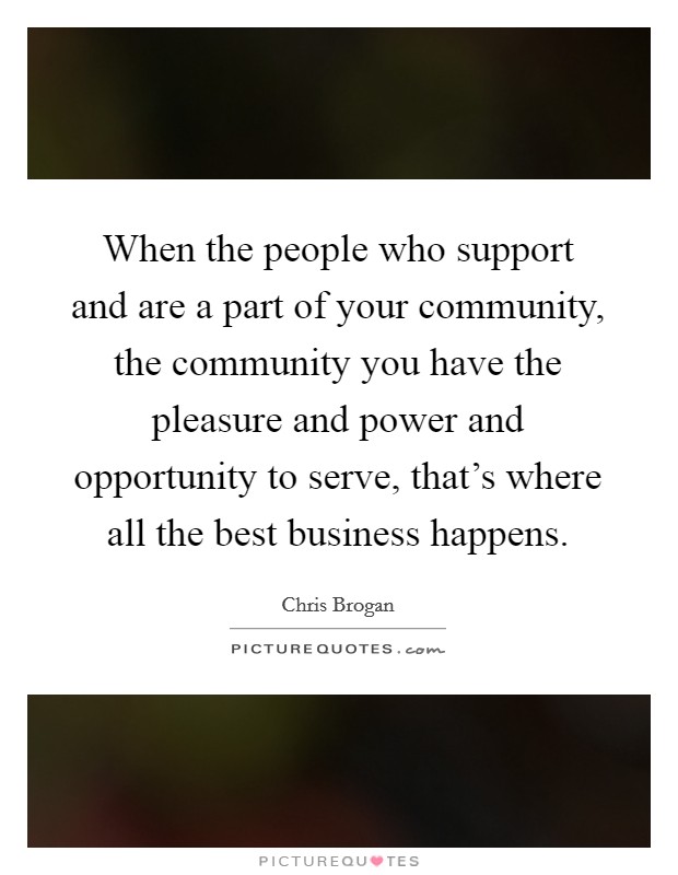When the people who support and are a part of your community, the community you have the pleasure and power and opportunity to serve, that's where all the best business happens. Picture Quote #1