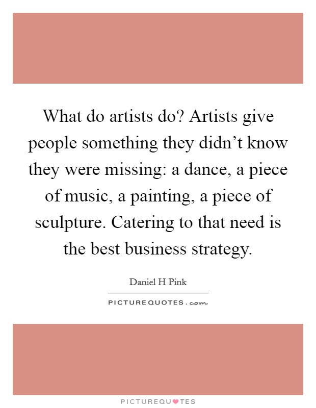 What do artists do? Artists give people something they didn’t know they were missing: a dance, a piece of music, a painting, a piece of sculpture. Catering to that need is the best business strategy Picture Quote #1