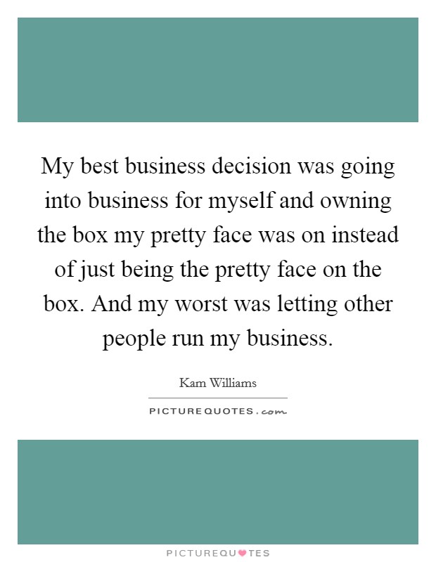 My best business decision was going into business for myself and owning the box my pretty face was on instead of just being the pretty face on the box. And my worst was letting other people run my business. Picture Quote #1