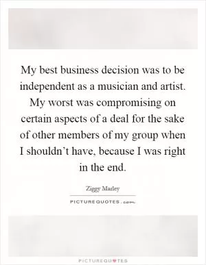 My best business decision was to be independent as a musician and artist. My worst was compromising on certain aspects of a deal for the sake of other members of my group when I shouldn’t have, because I was right in the end Picture Quote #1