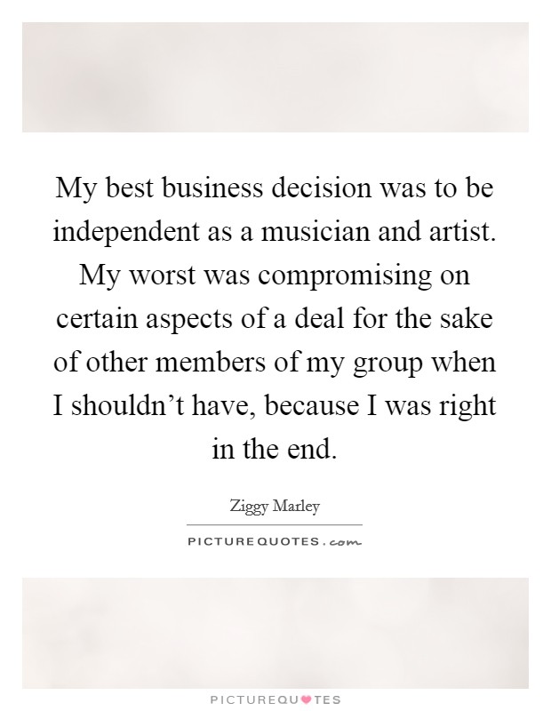 My best business decision was to be independent as a musician and artist. My worst was compromising on certain aspects of a deal for the sake of other members of my group when I shouldn't have, because I was right in the end. Picture Quote #1