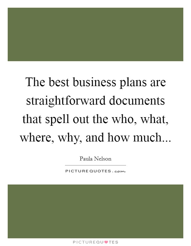 The best business plans are straightforward documents that spell out the who, what, where, why, and how much... Picture Quote #1