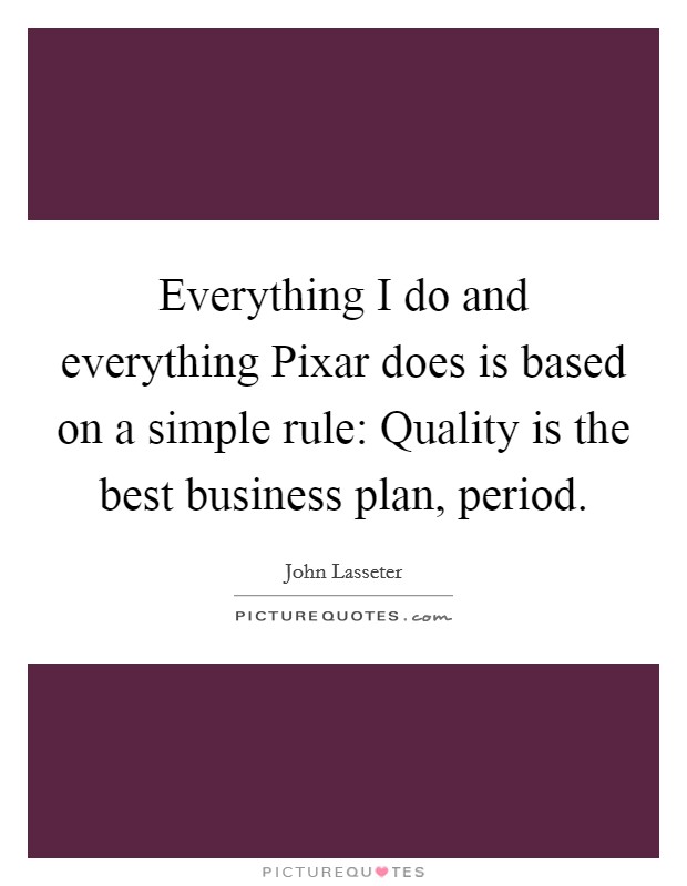 Everything I do and everything Pixar does is based on a simple rule: Quality is the best business plan, period. Picture Quote #1