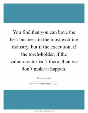 You find that you can have the best business in the most exciting industry, but if the execution, if the torch-holder, if the value-creator isn’t there, then we don’t make it happen Picture Quote #1