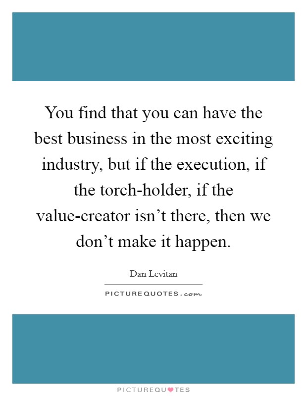You find that you can have the best business in the most exciting industry, but if the execution, if the torch-holder, if the value-creator isn't there, then we don't make it happen. Picture Quote #1