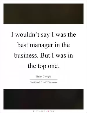 I wouldn’t say I was the best manager in the business. But I was in the top one Picture Quote #1