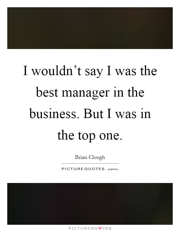 I wouldn't say I was the best manager in the business. But I was in the top one. Picture Quote #1