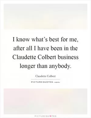 I know what’s best for me, after all I have been in the Claudette Colbert business longer than anybody Picture Quote #1