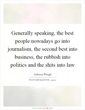 Generally speaking, the best people nowadays go into journalism, the second best into business, the rubbish into politics and the shits into law Picture Quote #1