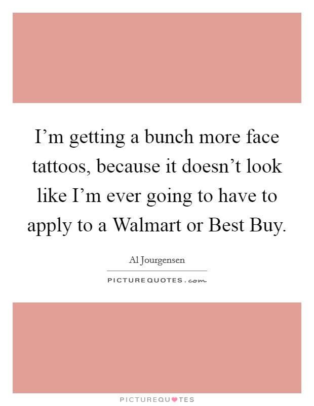 I'm getting a bunch more face tattoos, because it doesn't look like I'm ever going to have to apply to a Walmart or Best Buy. Picture Quote #1