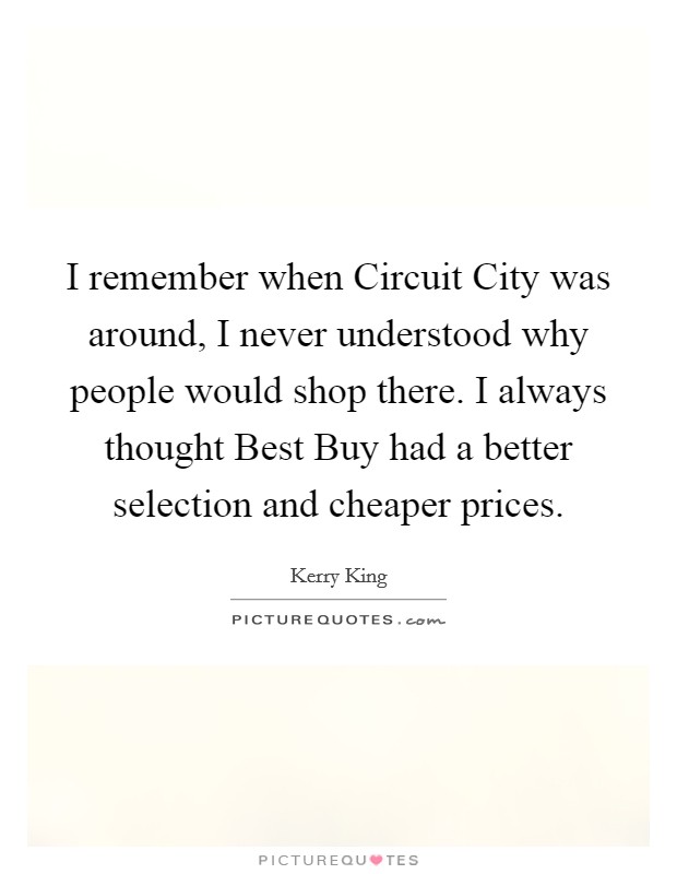 I remember when Circuit City was around, I never understood why people would shop there. I always thought Best Buy had a better selection and cheaper prices. Picture Quote #1