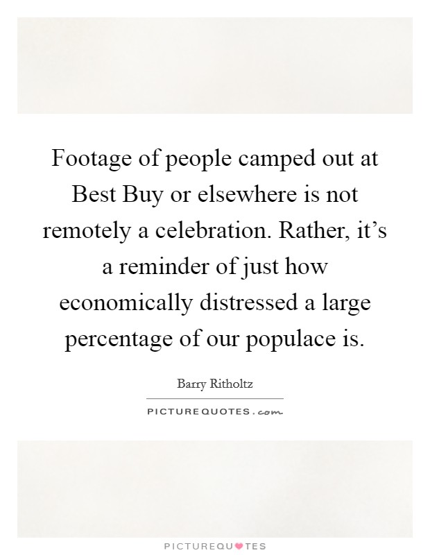 Footage of people camped out at Best Buy or elsewhere is not remotely a celebration. Rather, it's a reminder of just how economically distressed a large percentage of our populace is. Picture Quote #1