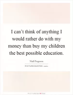 I can’t think of anything I would rather do with my money than buy my children the best possible education Picture Quote #1